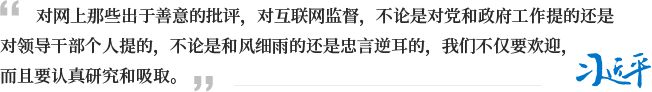 对网上那些出于善意的批评，对互联网监督，不论是对党和政府工作提的还是对领导干部个人提的，不论是和风细雨的还是忠言逆耳的，我们不仅要欢迎，而且要认真研究和吸取。